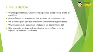E meus dados?
 Volumes permitem que um diretório específico exista dentro e fora do
contêiner
 Os contêineres podem compartilhar volumes em um mesmo Host
 Um diretório pode persistir mesmo que um contêiner seja deletado
 Volumes com dados podem ser criados em um Dockerfile ou CLI
 Uma alteração no sistema de arquivos de um contêiner pode ser
copiada para demais contêineres
 