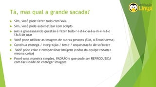 Tá, mas qual a grande sacada?
 Sim, você pode fazer tudo com VMs.
 Sim, você pode automatizar com scripts
 Mas a graaaaaaande questão é fazer tudo r-i-d-i-c-u-l-a-m-e-n-t-e
fácil de usar
 Você pode utilizar as imagens de outras pessoas (SIM, o Ecossistema)
 Continua entrega / integração / teste / orquestração de software
 Você pode criar e compartilhar imagens (todos da equipe rodam a
mesma coisa)
 Provê uma maneira simples, PADRÃO e que pode ser REPRODUZIDA
com facilidade de entregar imagens
 