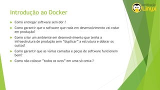 Introdução ao Docker
 Como entregar software sem dor ?
 Como garantir que o software que roda em desenvolvimento vai rodar
em produção?
 Como criar um ambiente em desenvolvimento que tenha a
infraestrutura de produção sem ”duplicar” a estrutura e dobrar os
custos?
 Como garantir que as várias camadas e peças de software funcionem
bem?
 Como não colocar ”todos os ovos” em uma só cesta ?
 