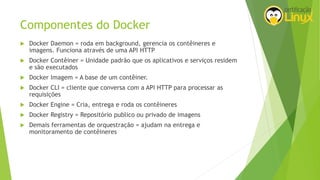 Componentes do Docker
 Docker Daemon = roda em background, gerencia os contêineres e
imagens. Funciona através de uma API HTTP
 Docker Contêiner = Unidade padrão que os aplicativos e serviços residem
e são executados
 Docker Imagem = A base de um contêiner.
 Docker CLI = cliente que conversa com a API HTTP para processar as
requisições
 Docker Engine = Cria, entrega e roda os contêineres
 Docker Registry = Repositório publico ou privado de imagens
 Demais ferramentas de orquestração = ajudam na entrega e
monitoramento de contêineres
 