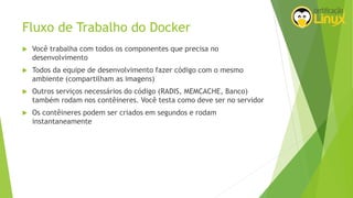 Fluxo de Trabalho do Docker
 Você trabalha com todos os componentes que precisa no
desenvolvimento
 Todos da equipe de desenvolvimento fazer código com o mesmo
ambiente (compartilham as imagens)
 Outros serviços necessários do código (RADIS, MEMCACHE, Banco)
também rodam nos contêineres. Você testa como deve ser no servidor
 Os contêineres podem ser criados em segundos e rodam
instantaneamente
 
