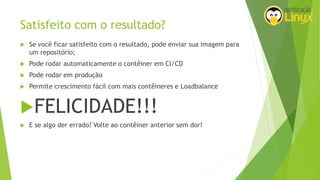 Satisfeito com o resultado?
 Se você ficar satisfeito com o resultado, pode enviar sua imagem para
um repositório;
 Pode rodar automaticamente o contêiner em CI/CD
 Pode rodar em produção
 Permite crescimento fácil com mais contêineres e Loadbalance
FELICIDADE!!!
 E se algo der errado? Volte ao contêiner anterior sem dor!
 