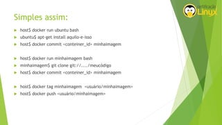 Simples assim:
 host$ docker run ubuntu bash
 ubuntu$ apt-get install aquilo-e-isso
 host$ docker commit <conteiner_id> minhaimagem
 host$ docker run minhaimagem bash
 minhaimagem$ git clone git://..../meucódigo
 host$ docker commit <conteiner_id> minhaimagem
 host$ docker tag minhaimagem <usuário/minhaimagem>
 host$ docker push <usuário/minhaimagem>
 