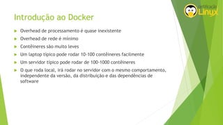 Introdução ao Docker
 Overhead de processamento é quase inexistente
 Overhead de rede é mínimo
 Contêineres são muito leves
 Um laptop típico pode rodar 10-100 contêineres facilmente
 Um servidor típico pode rodar de 100-1000 contêineres
 O que roda local, irá rodar no servidor com o mesmo comportamento,
independente da versão, da distribuição e das dependências de
software
 