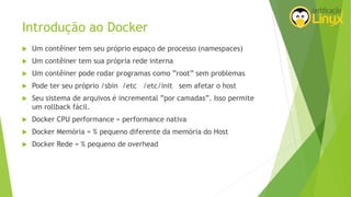Introdução ao Docker
 Um contêiner tem seu próprio espaço de processo (namespaces)
 Um contêiner tem sua própria rede interna
 Um contêiner pode rodar programas como ”root” sem problemas
 Pode ter seu próprio /sbin /etc /etc/init sem afetar o host
 Seu sistema de arquivos é incremental ”por camadas”. Isso permite
um rollback fácil.
 Docker CPU performance = performance nativa
 Docker Memória = % pequeno diferente da memória do Host
 Docker Rede = % pequeno de overhead
 