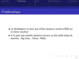 Introduction Probl`ematique Solution Interface d’utilisateur D´emonstration
Probl`ematique
Le d´eveloppeur ne peut pas utiliser plusieurs version d’IDE sur
la mˆeme machine
Il ne peut pas installer plusieurs serveur ou des outils (base de
donn´ees , Big Data , Cloud , Web)
3 / 9
 