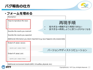 12Copyright©2017 NTT Corp. All Rights Reserved.
• フォームを埋める
バグ報告の仕方
再現手順
• 短すぎる⇒情報不足で再現できない
• 長すぎる⇒再現しようと思う人が少なくなる
バージョンやディストリビューション
 