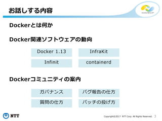3Copyright©2017 NTT Corp. All Rights Reserved.
お話しする内容
Docker 1.13
containerd
InfraKit
Infinit
バグ報告の仕方
パッチの投げ方
Docker関連ソフトウェアの動向
Dockerコミュニティの案内
ガバナンス
質問の仕方
Dockerとは何か
 