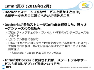 6Copyright©2017 NTT Corp. All Rights Reserved.
• Dockerでステートフルなサービスを動かすときは，
永続データをどこに置くべきかが悩みどころ
• Docker社が分散ストレージInfinitを買収した．近々オ
ープンソース化の見込み．
• ブロック・オブジェクト・ファイル いずれのインターフェースも
サポート
• ビザンチン障害にも対応
• InfinitはもともとはスマホとPC間でのファイル共有サービスとし
て開発された模様．Docker統合へ向けてどう変わっていくのか
興味深い．
• AppStore / Google Playにもアプリがある
• InfinitがDockerに統合されれば，ステートフルなサー
ビスも簡単にデプロイ可能となりそう
Infinit買収 (2016年12月)
 