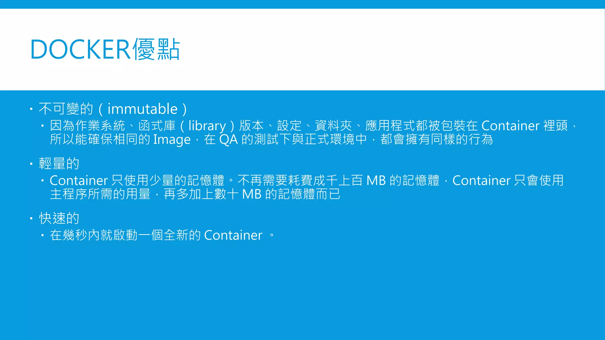 DOCKER優點
 不可變的（immutable）
 因為作業系統、函式庫（library）版本、設定、資料夾、應用程式都被包裝在 Container 裡頭，
所以能確保相同的 Image，在 QA 的測試下與正式環境中，都會擁有同樣的行為
 輕量的
 Container 只使用少量的記憶體。不再需要耗費成千上百 MB 的記憶體，Container 只會使用
主程序所需的用量，再多加上數十 MB 的記憶體而已
 快速的
 在幾秒內就啟動一個全新的 Container 。
 