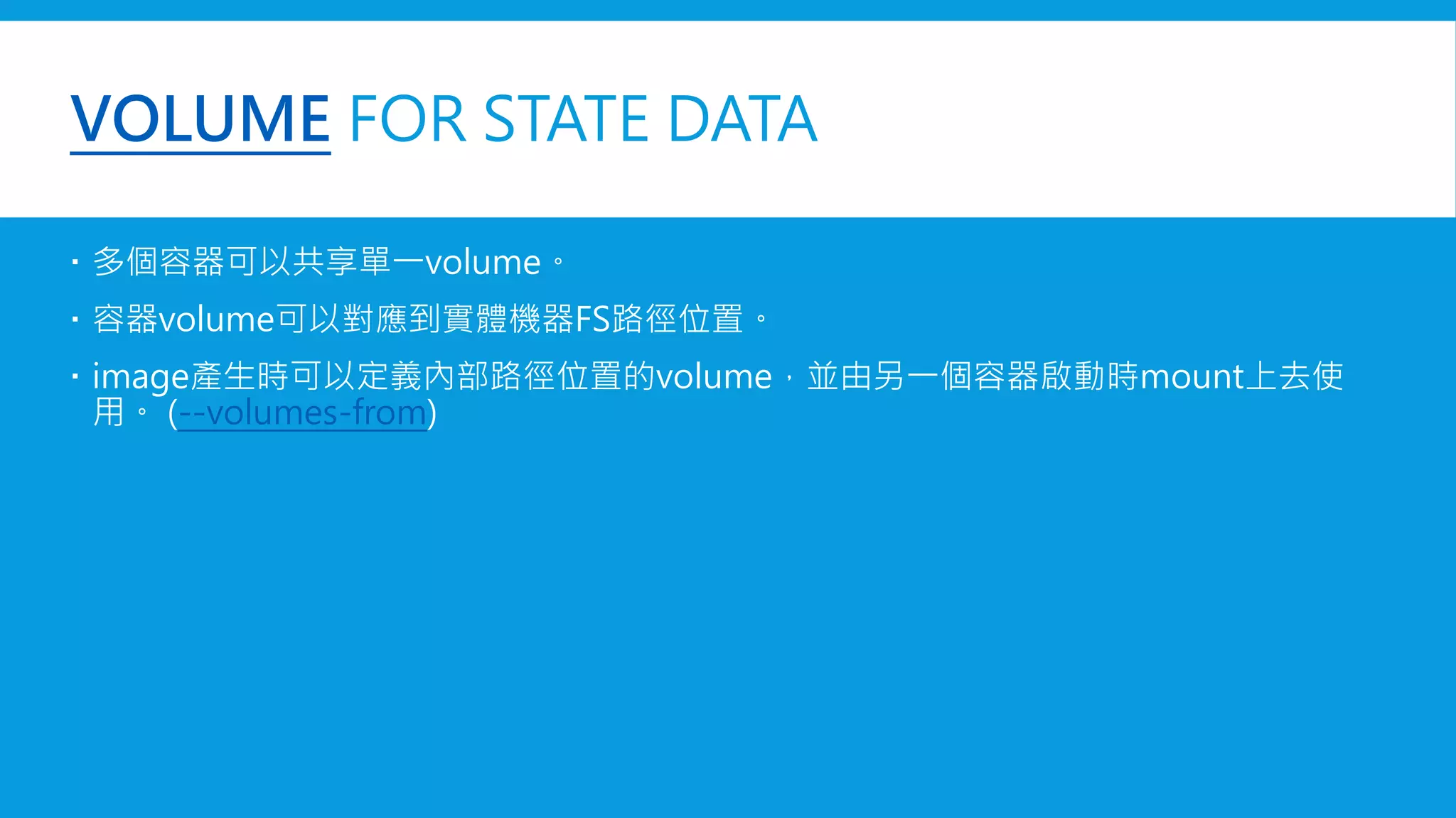 VOLUME FOR STATE DATA
 多個容器可以共享單一volume。
 容器volume可以對應到實體機器FS路徑位置。
 若有持续更新的数据需要在容器之间共享 (--volumes-from)
 image產生時可以定義內部路徑位置的volume，並由另一個容器啟動時mount上去使用。
 