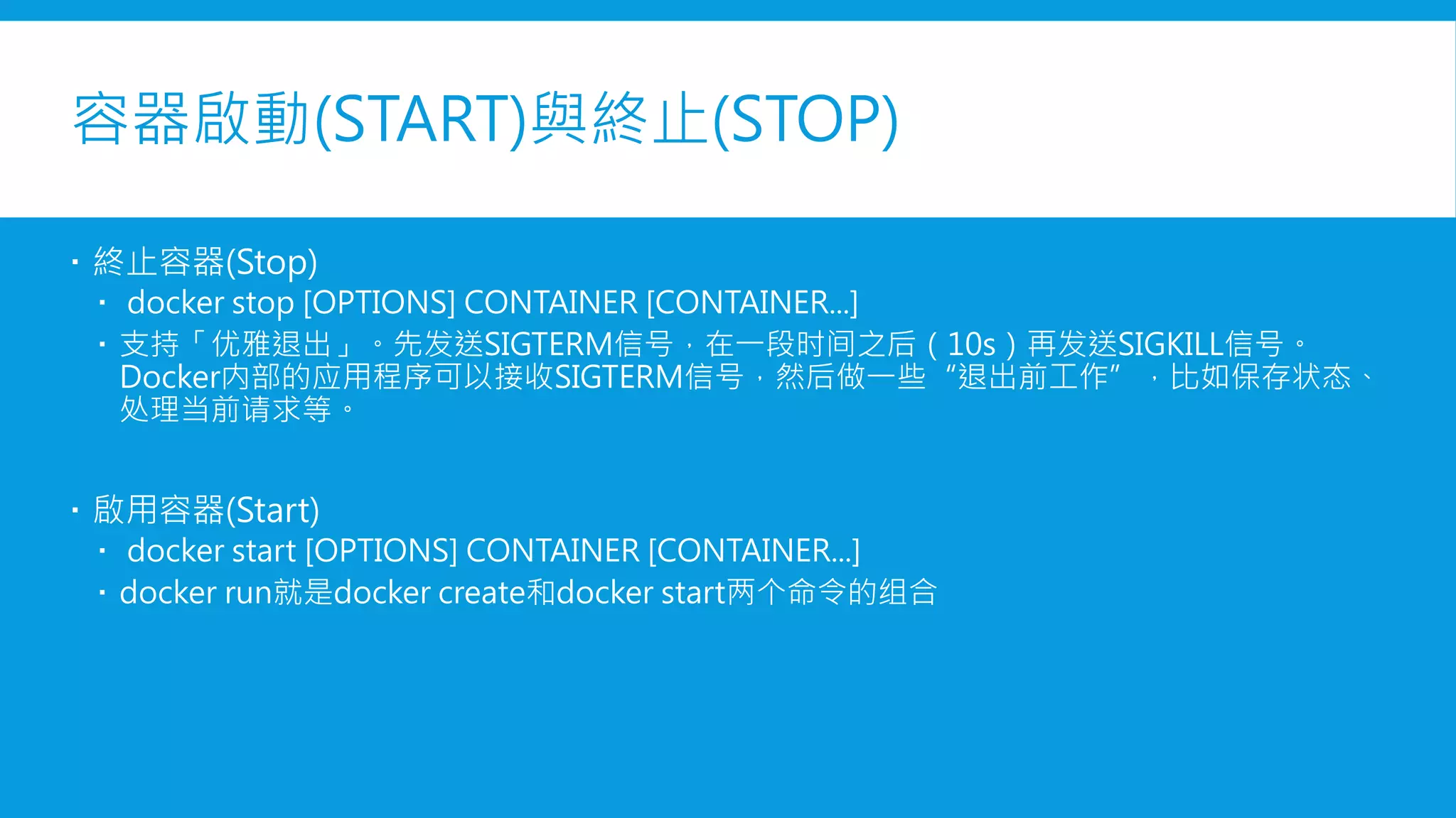 容器啟動(START)與終止(STOP)
 終止容器(Stop)
 docker stop [OPTIONS] CONTAINER [CONTAINER...]
 支持「優雅退出」。先發送SIGTERM信號，在一段時間之後（10s）再發送SIGKILL信號。
Docker內部的應用程式可以接收SIGTERM信號，然後做一些退出前工作，比如保存狀態、處
理當前請求等。
 啟用容器(Start)
 docker start [OPTIONS] CONTAINER [CONTAINER...]
 docker run就是docker create和docker start两个命令的组合
 