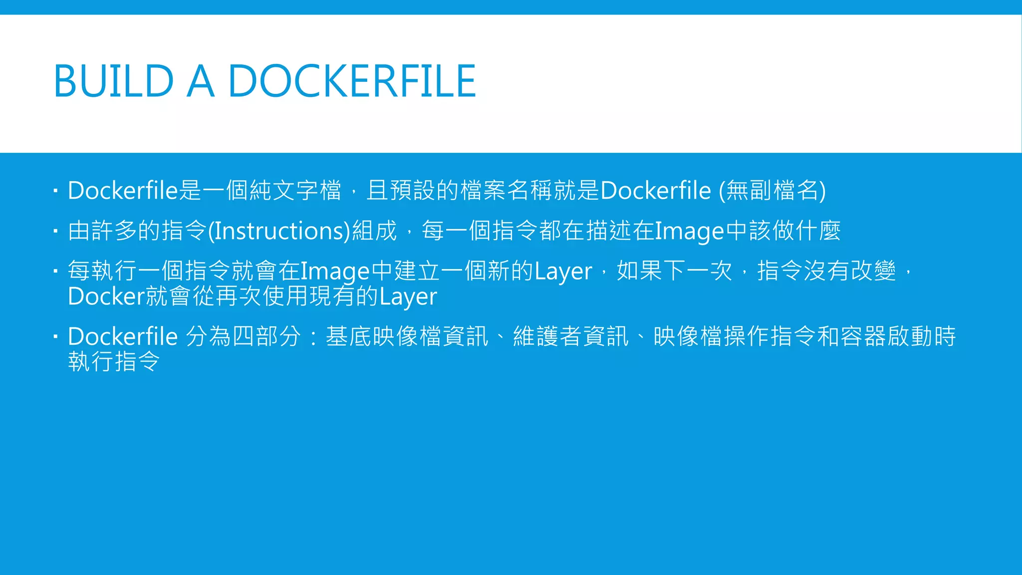 BUILD A DOCKERFILE
 Dockerfile是一個純文字檔，且預設的檔案名稱就是Dockerfile (無副檔名)
 由許多的指令(Instructions)組成，每一個指令都在描述在Image中該做什麼
 每執行一個指令就會在Image中建立一個新的Layer，如果下一次，指令沒有改變，
Docker就會從再次使用現有的Layer
 Dockerfile 分為四部分：基底映像檔資訊、維護者資訊、映像檔操作指令和容器啟動時
執行指令
 