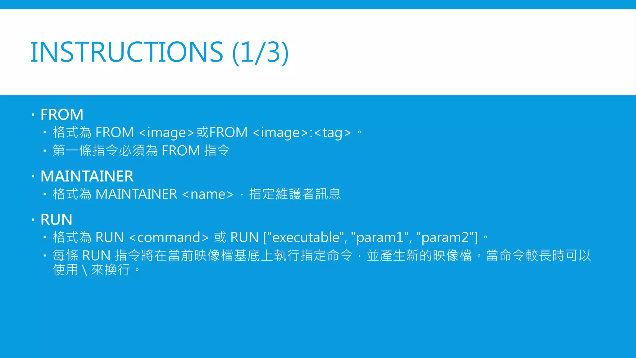 INSTRUCTIONS (1/3)
 FROM
 格式為 FROM <image>或FROM <image>:<tag>。
 第一條指令必須為 FROM 指令
 MAINTAINER
 格式為 MAINTAINER <name>，指定維護者訊息
 RUN
 格式為 RUN <command> 或 RUN ["executable", "param1", "param2"]。
 每條 RUN 指令將在當前映像檔基底上執行指定命令，並產生新的映像檔。當命令較長時可以
使用  來換行。
 