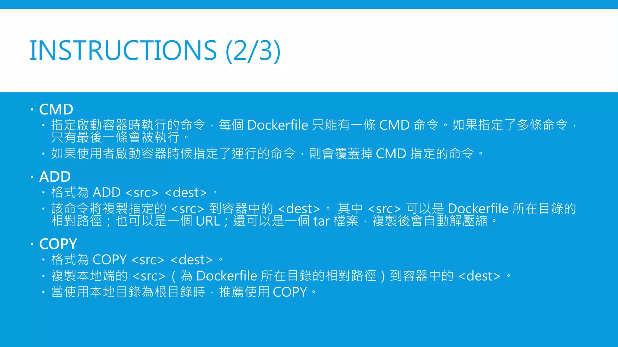 INSTRUCTIONS (2/3)
 CMD
 指定啟動容器時執行的命令，每個 Dockerfile 只能有一條 CMD 命令。如果指定了多條命令，
只有最後一條會被執行。
 如果使用者啟動容器時候指定了運行的命令，則會覆蓋掉 CMD 指定的命令。
 ADD
 格式為 ADD <src> <dest>。
 該命令將複製指定的 <src> 到容器中的 <dest>。 其中 <src> 可以是 Dockerfile 所在目錄的
相對路徑；也可以是一個 URL；還可以是一個 tar 檔案，複製後會自動解壓縮。
 COPY
 格式為 COPY <src> <dest>。
 複製本地端的 <src>（為 Dockerfile 所在目錄的相對路徑）到容器中的 <dest>。
 當使用本地目錄為根目錄時，推薦使用 COPY。
 