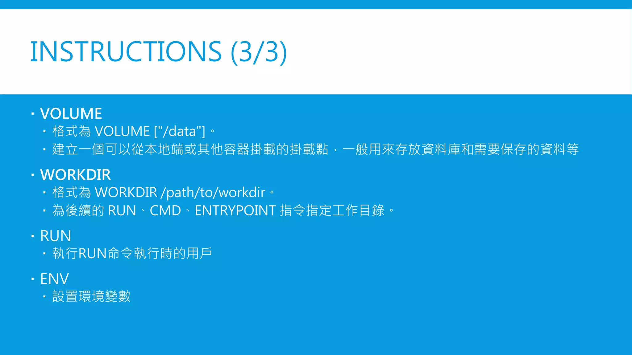 INSTRUCTIONS (3/3)
 VOLUME
 格式為 VOLUME ["/data"]。
 建立一個可以從本地端或其他容器掛載的掛載點，一般用來存放資料庫和需要保存的資料等
 WORKDIR
 格式為 WORKDIR /path/to/workdir。
 為後續的 RUN、CMD、ENTRYPOINT 指令指定工作目錄。
 USER
 執行RUN命令執行時的用戶
 ENV
 設置環境變數
 
