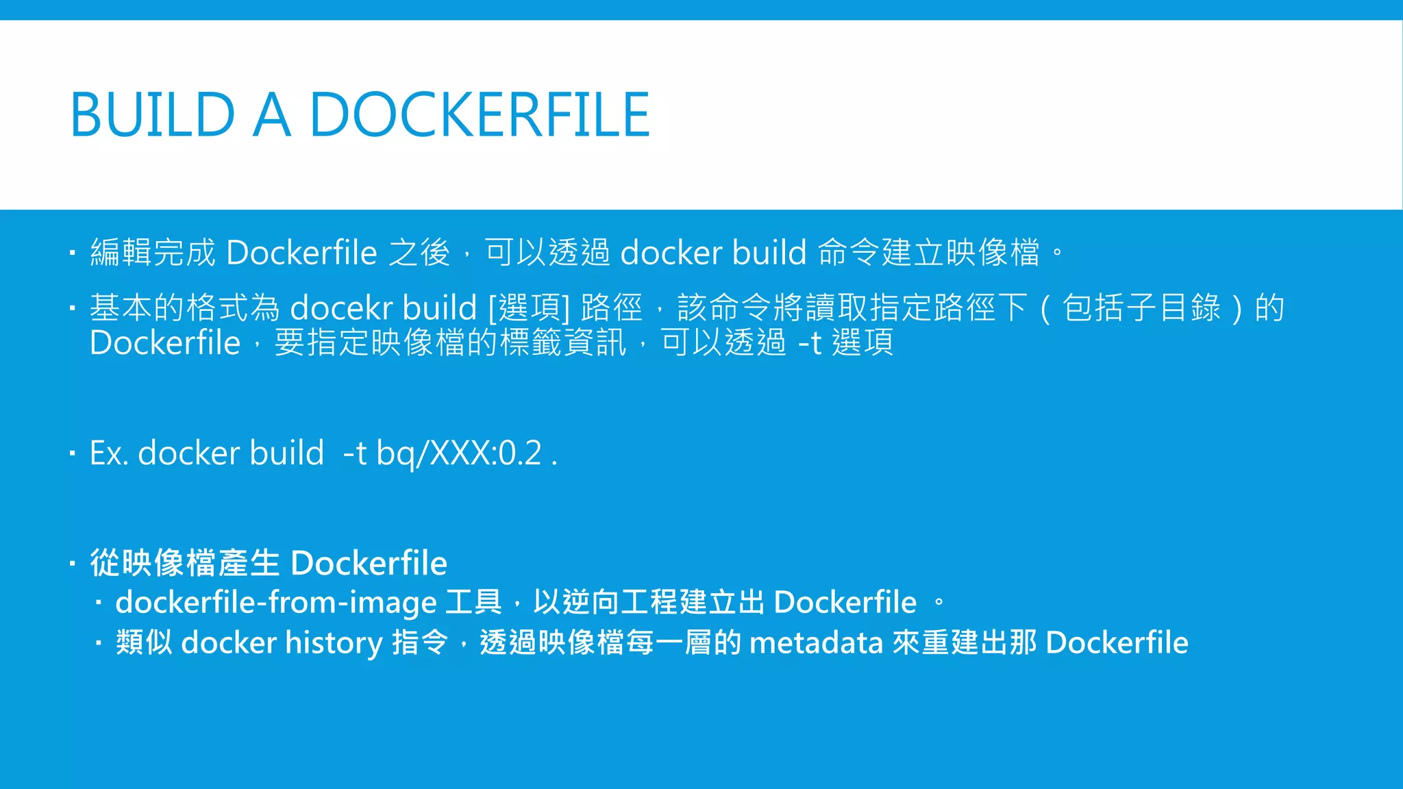 BUILD A DOCKERFILE
 編輯完成 Dockerfile 之後，可以透過 docker build 命令建立映像檔。
 基本的格式為 docekr build [選項] 路徑，該命令將讀取指定路徑下（包括子目錄）的
Dockerfile，要指定映像檔的標籤資訊，可以透過 -t 選項
 Ex. docker build -t bq/XXX:0.2 .
 從映像檔產生 Dockerfile
 dockerfile-from-image 工具，以逆向工程建立出 Dockerfile 。
 類似 docker history 指令，透過映像檔每一層的 metadata 來重建出那 Dockerfile
 