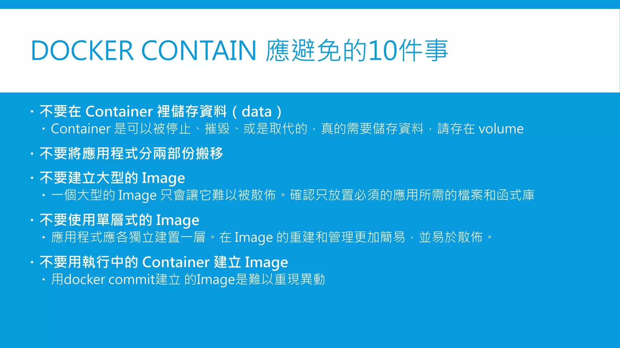 DOCKER CONTAINER應避免的10件事
 不要在 Container 裡儲存資料（data）
 Container 是可以被停止、摧毀、或是取代的，真的需要儲存資料，請存在 volume
 不要將應用程式分兩部份搬移
 不要建立大型的 Image
 一個大型的 Image 只會讓它難以被散佈。確認只放置必須的應用所需的檔案和函式庫
 不要使用單層式的 Image
 應用程式應各獨立建置一層。在 Image 的重建和管理更加簡易，並易於散佈。
 不要用執行中的 Container 建立 Image
 用docker commit建立 的Image是難以重現異動
 