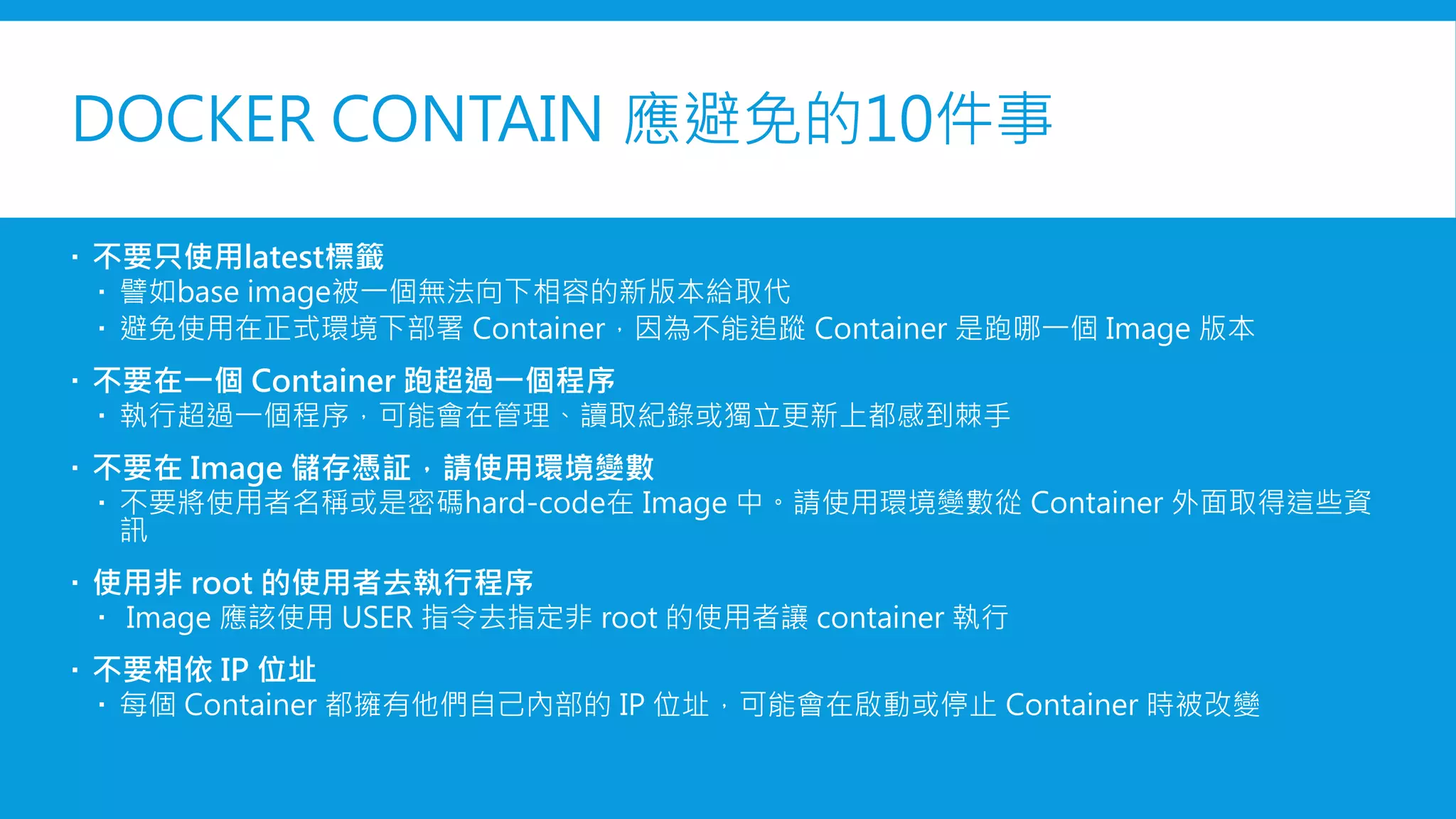 DOCKER CONTAINER 應避免的10件事
 不要只使用latest標籤
 譬如base image被一個無法向下相容的新版本給取代
 避免使用在正式環境下部署 Container，因為不能追蹤 Container 是跑哪一個 Image 版本
 不要在一個 Container 跑超過一個程序
 執行超過一個程序，可能會在管理、讀取紀錄或獨立更新上都感到棘手
 不要在 Image 儲存憑証，請使用環境變數
 不要將使用者名稱或是密碼hard-code在 Image 中。請使用環境變數從 Container 外面取得這些資
訊
 使用非 root 的使用者去執行程序
 Image 應該使用 USER 指令去指定非 root 的使用者讓 container 執行
 不要相依 IP 位址
 每個 Container 都擁有他們自己內部的 IP 位址，可能會在啟動或停止 Container 時被改變
 
