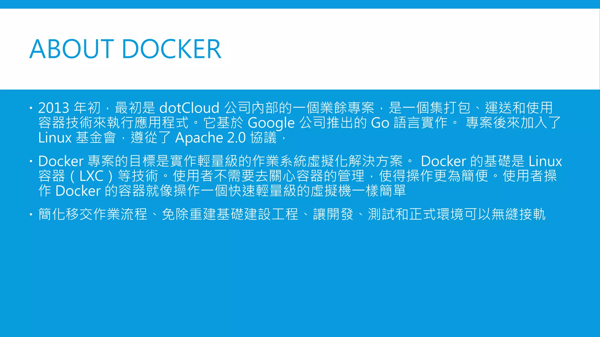 ABOUT DOCKER
 2013 年初，最初是 dotCloud 公司內部的一個業餘專案，是一個集打包、運送和使用
容器技術來執行應用程式。它基於 Google 公司推出的 Go 語言實作。 專案後來加入了
Linux 基金會，遵從了 Apache 2.0 協議，
 Docker 專案的目標是實作輕量級的作業系統虛擬化解決方案。 Docker 的基礎是 Linux
容器（LXC）等技術。使用者不需要去關心容器的管理，使得操作更為簡便。使用者操
作 Docker 的容器就像操作一個快速輕量級的虛擬機一樣簡單
 簡化移交作業流程、免除重建基礎建設工程、讓開發、測試和正式環境可以無縫接軌
 