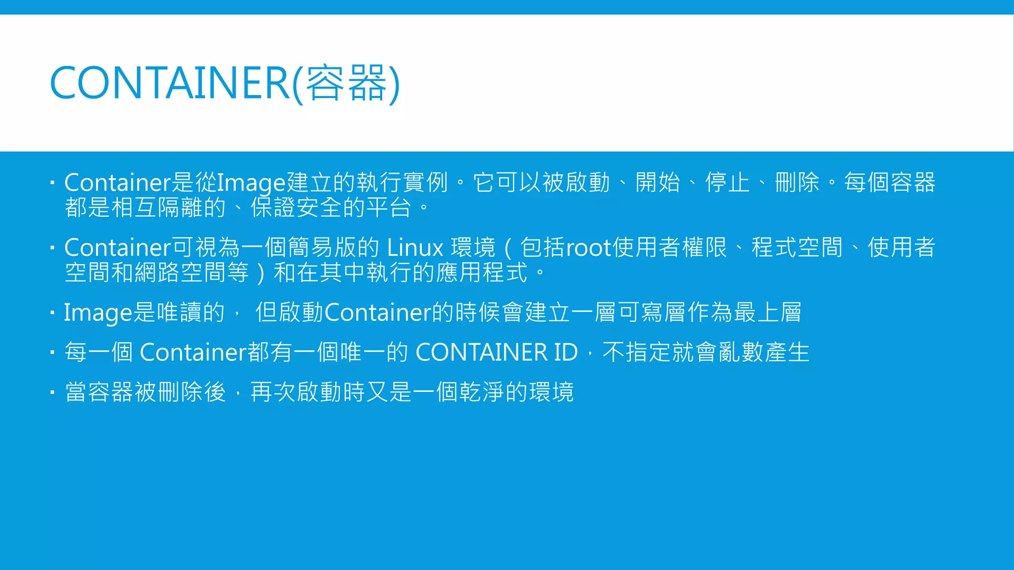 CONTAINER(容器)
 Container是從Image建立的執行實例。它可以被啟動、開始、停止、刪除。每個容器
都是相互隔離的、保證安全的平台。
 Container可視為一個簡易版的 Linux 環境（包括root使用者權限、程式空間、使用者
空間和網路空間等）和在其中執行的應用程式。
 Image是唯讀的， 但啟動Container的時候會建立一層可寫層作為最上層
 每一個 Container都有一個唯一的 CONTAINER ID，不指定就會亂數產生
 當容器被刪除後，再次啟動時又是一個乾淨的環境
 