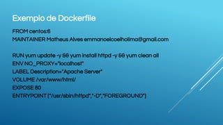Exemplo de Dockerfile
FROM centos:6
MAINTAINER Matheus Alves emmanoelcoelholima@gmail.com
RUN yum update -y && yum install httpd -y && yum clean all
ENV NO_PROXY="localhost"
LABEL Description="Apache Server"
VOLUME /var/www/html/
EXPOSE 80
ENTRYPOINT ["/usr/sbin/httpd","-D","FOREGROUND"]
 