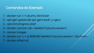 Comandos do Exemplo
1 - docker run -i -t ubuntu /bin/bash
2 - apt-get update && apt-get install -y nginx
3 - /etc/init.d/ngninx start
4 - docker commit <id> testefa7/ubuntu:version1
5 - docker images
6 - docker run -i -t -p 8080:80 testefa7/ubuntu:version1 /bin/bash
7 - docker attach id
 