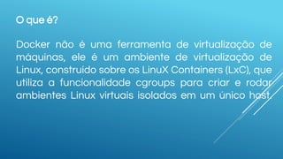 O que é?
Docker não é uma ferramenta de virtualização de
máquinas, ele é um ambiente de virtualização de
Linux, construído sobre os LinuX Containers (LxC), que
utiliza a funcionalidade cgroups para criar e rodar
ambientes Linux virtuais isolados em um único host.
 