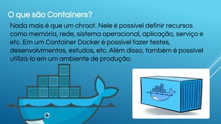 O que são Containers?
Nada mais é que um chroot. Nele é possível definir recursos
como memória, rede, sistema operacional, aplicação, serviço e
etc. Em um Container Docker é possível fazer testes,
desenvolvimentos, estudos, etc. Além disso, também é possível
utilizá-lo em um ambiente de produção.
 