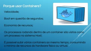 Porque usar Containers?
Velocidade;
Boot em questão de segundos;
Economia de recursos;
Os processos rodando dentro de um container são vistos como
um processo no sistema Host;
É possível subir vários containers ao mesmo tempo, consumindo
o minimo de recursos do hardware físico ou virtual.
 