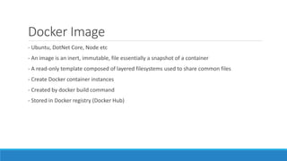 Docker Image
- Ubuntu, DotNet Core, Node etc
- An image is an inert, immutable, file essentially a snapshot of a container
- A read-only template composed of layered filesystems used to share common files
- Create Docker container instances
- Created by docker build command
- Stored in Docker registry (Docker Hub)
 