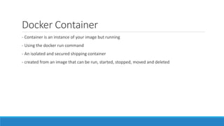 Docker Container
- Container is an instance of your image but running
- Using the docker run command
- An isolated and secured shipping container
- created from an image that can be run, started, stopped, moved and deleted
 