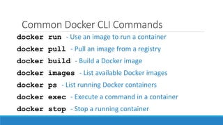 Common Docker CLI Commands
docker run - Use an image to run a container
docker pull - Pull an image from a registry
docker build - Build a Docker image
docker exec - Execute a command in a container
docker stop - Stop a running container
docker images - List available Docker images
docker ps - List running Docker containers
 