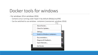 Docker tools for windows
- For windows 10 or windows 2016
◦ Contains Linux running under Hyper-V by default (MobyLinuxVM)
◦ Can be switched to use windows containers (nanoserver, windows 2016)
 