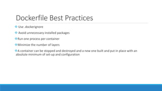 Dockerfile Best Practices
 Use .dockerignore
 Avoid unnecessary installed packages
Run one process per container
Minimize the number of layers
A container can be stopped and destroyed and a new one built and put in place with an
absolute minimum of set-up and configuration
 