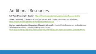 Additional Resources
Self Paced Training by Docker - https://training.docker.com/category/self-paced-online
Julien Corioland, TE France: HOL to get started with Docker containers on Windows:
https://github.com/jcorioland/WindowsContainersHOL
Docker created content in partnership with Microsoft: Curated list of resources on Docker and
Windows Containers - coming directly from docker:
https://github.com/docker/community/blob/master/Docker-Meetup-Content/+Windows.md
 