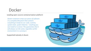 Docker
Leading open-source containerization platform
Supported natively in Azure
Docker containers wrap up a piece of software
in a complete filesystem that contains
everything it needs to run: code, runtime,
system tools, system libraries – anything you
can install on a server. This guarantees that it
will always run the same, regardless of the
environment it is running in
 