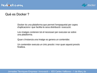 Què es Docker ?
Jornades Tècniques Empresa i Innovació – IES Carles Vallbona – 1 de Març de
Docker és una plataforma que permet l’empaquetat per capes
d’aplicacions i que facilita la seva distribució i execució.
Les imatges contenen tot el necessari per executar-se sobre
una plataforma.
Quan s’instancia una imatge es genera un contenidor.
Un contenidor executa un únic procés i mor quan aquest procés
finalitza.
 