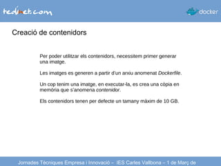 Creació de contenidors
Jornades Tècniques Empresa i Innovació – IES Carles Vallbona – 1 de Març de
Per poder utilitzar els contenidors, necessitem primer generar
una imatge.
Les imatges es generen a partir d’un arxiu anomenat Dockerfile.
Un cop tenim una imatge, en executar-la, es crea una còpia en
memòria que s’anomena contenidor.
Els contenidors tenen per defecte un tamany màxim de 10 GB.
 