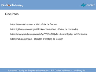 Recursos
Jornades Tècniques Empresa i Innovació – IES Carles Vallbona – 1 de Març de
https://www.docker.com – Web oficial de Docker
https://github.com/wsargent/docker-cheat-sheet - Xuleta de comandes.
https://www.youtube.com/watch?v=YFl2mCHdv24 - Learn Docker in 12 minutes.
https://hub.docker.com - Directori d’imatges de Docker.
 