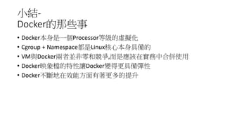 小結-
Docker的那些事
• Docker本身是一個Processor等級的虛擬化
• Cgroup + Namespace都是Linux核心本身具備的
• VM與Docker兩者並非零和競爭,而是應該在實務中合併使用
• Docker映象檔的特性讓Docker變得更具備彈性
• Docker不斷地在效能方面有著更多的提升
 