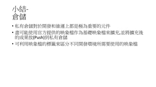 小結-
倉儲
• 私有倉儲對於開發和維運上都是極為重要的元件
• 盡可能使用官方提供的映象檔作為基礎映象檔來擴充,並將擴充後
的成果放(Push)到私有倉儲
• 可利用映象檔的標籤來區分不同開發環境所需要使用的映象檔
 