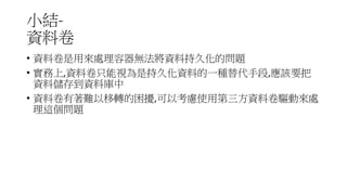 小結-
資料卷
• 資料卷是用來處理容器無法將資料持久化的問題
• 實務上,資料卷只能視為是持久化資料的一種替代手段,應該要把
資料儲存到資料庫中
• 資料卷有著難以移轉的困擾,可以考慮使用第三方資料卷驅動來處
理這個問題
 