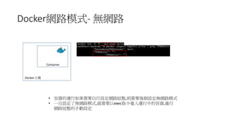 Docker網路模式- 無網路
Container
Docker主機
• 容器的運行如果需要自行設定網路組態,則需要強制設定無網路模式
• 一旦設定了無網路模式,就需要以exec指令進入運行中的容器,進行
網路組態的手動設定
 