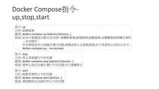 Docker Compose指令-
up,stop,start
指令: up
目的: 啟動服務
範例: docker-compose up [options] [Service…]
描述: 此命令會嘗試自動完成,包括: 建構映象檔,創建服務,啟動服務,並關聯服務相關容器的
一系列操作。
若容器組原本已經處於運行狀態,會嘗試停止並重新創建;若不希望停止,則在以命令:
docker-compose up - -no-recreate
指令: stop
目的: 停止某個運行中的容器
範例: docker-compose stop [options] [Service…]
描述: 會停止指定並處於運行中的容器,但不會刪除它
指令: start
目的: 啟動某個停止中的容器
範例: docker-compose start [Service…]
描述: 會啟動指定並處於停止中的容器
 
