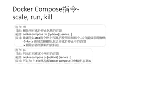 Docker Compose指令-
scale, run, kill
指令: rm
目的: 刪除所有處於停止狀態的容器
範例: docker-compose rm [options] [service…]
描述: 建議先以stop指令停止容器,再使用這個指令,其有兩個常用旗標:
-f,--force 強制直接刪除,包含非處於停止中的容器
-v 刪除容器所掛載的資料卷
指令: ps
目的: 列出目前專案中所有的容器
範例: docker-compose ps [options] [service…]
描述: 可以加上-q旗標,這樣docker compose只會輸出容器ID
 