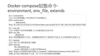 Docker-compose組態命令-
environment, env_file, extends
指令: environment
目的: 設定環境變數,可使用陣列/字典兩種格式
範例: environment:
- [key]:[value]
描述: 要注意的是;如果值是布林值(true|false, yes|no),最好使用引號以避免發生解析錯誤的問題
指令: env_file
目的: 從檔案中取得環境變數,可以是檔案路徑或是列表
範例: env_file:
- [檔案路徑]
描述: 環境變數檔案中的每一個變數都需要符合”鍵值對”的格式,亦支持#開頭的註解方式
指令: extends
目的: 基於其它樣版檔案進行擴展
範例: extends:
file: [樣版檔案].yml
service: [樣版檔案中定義的某個Service]
描述: 要避免出現循環依賴的問題;並且extends不會繼承links和volumes_from定義的內容
建議: 盡可能在樣版檔案中定義一些可共享的映象檔和環境變數
 