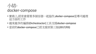 小結-
docker-compose
• 實務上,經常會需要多個容器一起協作,docker-compose是專司處理
這方面的工作
• 越來越多的編排(Orchestractor)工具支援docker-compose
• 當前的docker-compose已經支援到第三版(2017/03)
 