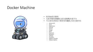 Docker Machine
• 採用Go語言撰寫
• 支援多種後端驅動,包括:虛擬機,和雲平台
• 可以使用-d來指示要使用的驅動,目前支援的有:
• Amazon EC2
• Azure
• Digitalocean
• Exoscale
• Generic
• Google
• None
• Openstack
• Rackspace
• Softlayer
• Virtualbox
• VMware vCloudair
• VMware vSphere
 