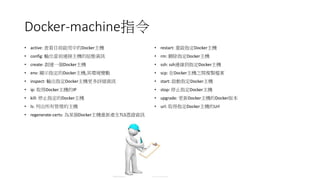 Docker-machine指令
• active: 查看目前啟用中的Docker主機
• config: 輸出當前連接主機的組態資訊
• create: 創建一個Docker主機
• env: 顯示指定的Docker主機,其環境變數
• inspect: 輸出指定Docker主機更多詳細資訊
• ip: 取得Docker主機的IP
• kill: 停止指定的Docker主機
• ls: 列出所有管理的主機
• regenerate-certs: 為某個Docker主機重新產生TLS憑證資訊
• restart: 重啟指定Docker主機
• rm: 刪除指定Docker主機
• ssh: ssh連線到指定Docker主機
• scp: 在Docker主機之間複製檔案
• start: 啟動指定Docker主機
• stop: 停止指定Docker主機
• upgrade: 更新Docker主機的Docker版本
• url: 取得指定Docker主機的Url
 